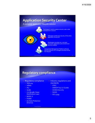 4/16/2009




Application Security Center
A complete application lifecycle solution

                                 DevInspect’s hybrid analysis ensures code under
                                 development is secure



                                         QAInspect verifies the security of the entire
                                         application during QA



                                         WebInspect provides pre- and post-
                                         production application and environment
                                         security analysis


                                   Assessment Management Platform enforces
                                   security policies and manages activities across
                                   the lifecycle

              Security Testing                                                           9




  Regulatory compliance                       Industry regulations and
    SOX 404                                   standards
    HIPAA                                        FFIEC
    PCI                                          OWASP Top 10 / Guides
    GLBA                                         SCADA Security
    CA SB1386 / State                            OASIS
    Notification Laws                            ISO 17799
    BASEL II
    FISMA
    EU Data Protection
    Directive
              Security Testing                                                           10




                                                                                                     5
 