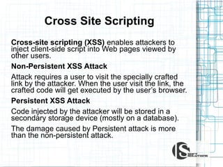 Сross Site Sсriрting
Cross-site scripting (XSS) enables attackers to
inject client-side script into Web pages viewed by
other users.
Non-Persistent XSS Attack
Attack requires a user to visit the specially crafted
link by the attacker. When the user visit the link, the
crafted code will get executed by the user’s browser.
Persistent XSS Attack
Code injected by the attacker will be stored in a
secondary storage device (mostly on a database).
The damage caused by Persistent attack is more
than the non-persistent attack.

 