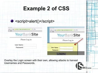 Example 2 of CSS
<script>alert()</script>

Overlay the Login screen with their own, allowing attacks to harvest
Usernames and Passwords.

 