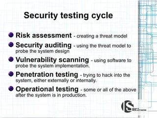 Security testing cycle
Risk assessment - creating a threat model
Security auditing - using the threat model to
probe the system design

Vulnerability scanning - using software to
probe the system implementation.

Penetration testing - trying to hack into the
system, either externally or internally.

Operational testing - some or all of the above
after the system is in production.

 