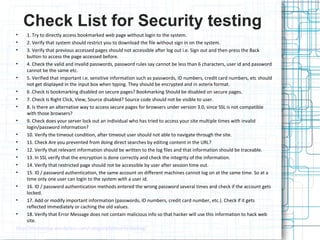 Check List for Security testing
•
•
•

1. Try to directly access bookmarked web page without login to the system.
2. Verify that system should restrict you to download the file without sign in on the system.
3. Verify that previous accessed pages should not accessible after log out i.e. Sign out and then press the Back
button to access the page accessed before.
•
4. Check the valid and invalid passwords, password rules say cannot be less than 6 characters, user id and password
cannot be the same etc.
•
5. Verified that important i.e. sensitive information such as passwords, ID numbers, credit card numbers, etc should
not get displayed in the input box when typing. They should be encrypted and in asterix format.
•
6 .Check Is bookmarking disabled on secure pages? Bookmarking Should be disabled on secure pages.
•
7. Check Is Right Click, View, Source disabled? Source code should not be visible to user.
•
8. Is there an alternative way to access secure pages for browsers under version 3.0, since SSL is not compatible
with those browsers?
•
9. Check does your server lock out an individual who has tried to access your site multiple times with invalid
login/password information?
•
10. Verify the timeout condition, after timeout user should not able to navigate through the site.
•
11. Check Are you prevented from doing direct searches by editing content in the URL?
•
12. Verify that relevant information should be written to the log files and that information should be traceable.
•
13. In SSL verify that the encryption is done correctly and check the integrity of the information.
•
14. Verify that restricted page should not be accessible by user after session time out.
•
15. ID / password authentication, the same account on different machines cannot log on at the same time. So at a
time only one user can login to the system with a user id.
•
16. ID / password authentication methods entered the wrong password several times and check if the account gets
locked.
•
17. Add or modify important information (passwords, ID numbers, credit card number, etc.). Check if it gets
reflected immediately or caching the old values.
•
18. Verify that Error Message does not contain malicious info so that hacker will use this information to hack web
site.
http://tfortesting.wordpress.com/category/scecurity-testing/

 