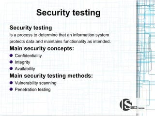 Security testing
Security testing
is a process to determine that an information system
protects data and maintains functionality as intended.

Main security concepts:
Confidentiality
Integrity
Availability

Main security testing methods:
Vulnerability scanning
Penetration testing

 