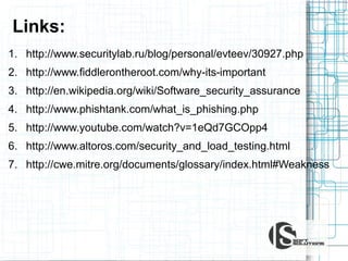 Links:
1. http://www.securitylab.ru/blog/personal/evteev/30927.php
2. http://www.fiddlerontheroot.com/why-its-important
3. http://en.wikipedia.org/wiki/Software_security_assurance
4. http://www.phishtank.com/what_is_phishing.php
5. http://www.youtube.com/watch?v=1eQd7GCOpp4
6. http://www.altoros.com/security_and_load_testing.html
7. http://cwe.mitre.org/documents/glossary/index.html#Weakness

 