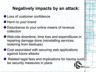Negatively impacts by an attack:
Loss of customer confidence
Harm to your brand
Disturbance to your online means of revenue
collection
Web-site downtime, time loss and expenditures in
repairing damage done (reinstalling services,
restoring from backups)
Cost associated with securing web applications
against future attacks
Related legal fees and implications for having such
lax security measures in place

 