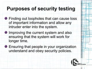 Purposes of security testing
Finding out loopholes that can cause loss
of important information and allow any
intruder enter into the system.
Improving the current system and also
ensuring that the system will work for
longer time.
Ensuring that people in your organization
understand and obey security policies.

 