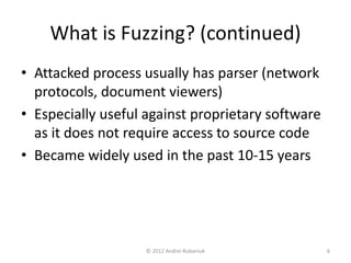What is Fuzzing? (continued) 
• Attacked process usually has parser (network 
protocols, document viewers) 
• Especially useful against proprietary software 
as it does not require access to source code 
• Became widely used in the past 10-15 years 
© 2012 Andrei Rubaniuk 6 
 