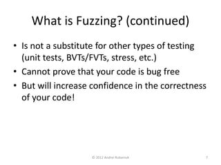 What is Fuzzing? (continued) 
• Is not a substitute for other types of testing 
(unit tests, BVTs/FVTs, stress, etc.) 
• Cannot prove that your code is bug free 
• But will increase confidence in the correctness 
of your code! 
© 2012 Andrei Rubaniuk 7 
 