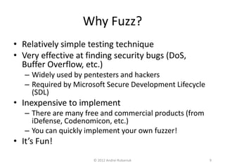 Why Fuzz? 
• Relatively simple testing technique 
• Very effective at finding security bugs (DoS, 
Buffer Overflow, etc.) 
– Widely used by pentesters and hackers 
– Required by Microsoft Secure Development Lifecycle 
(SDL) 
• Inexpensive to implement 
– There are many free and commercial products (from 
iDefense, Codenomicon, etc.) 
– You can quickly implement your own fuzzer! 
• It’s Fun! 
© 2012 Andrei Rubaniuk 9 
 