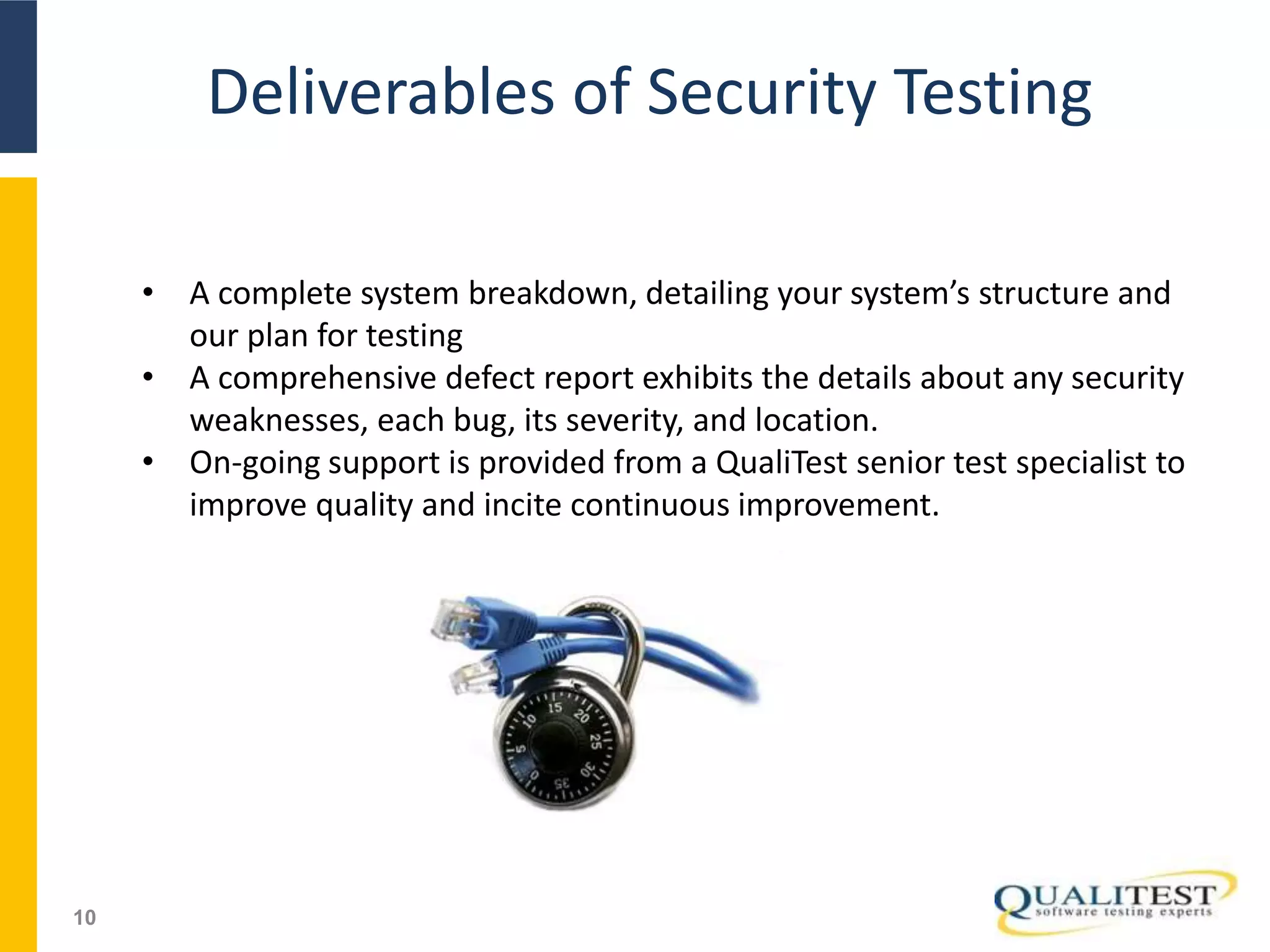 Deliverables of Security Testing
10
• A complete system breakdown, detailing your system’s structure and
our plan for testing
• A comprehensive defect report exhibits the details about any security
weaknesses, each bug, its severity, and location.
• On-going support is provided from a QualiTest senior test specialist to
improve quality and incite continuous improvement.
 