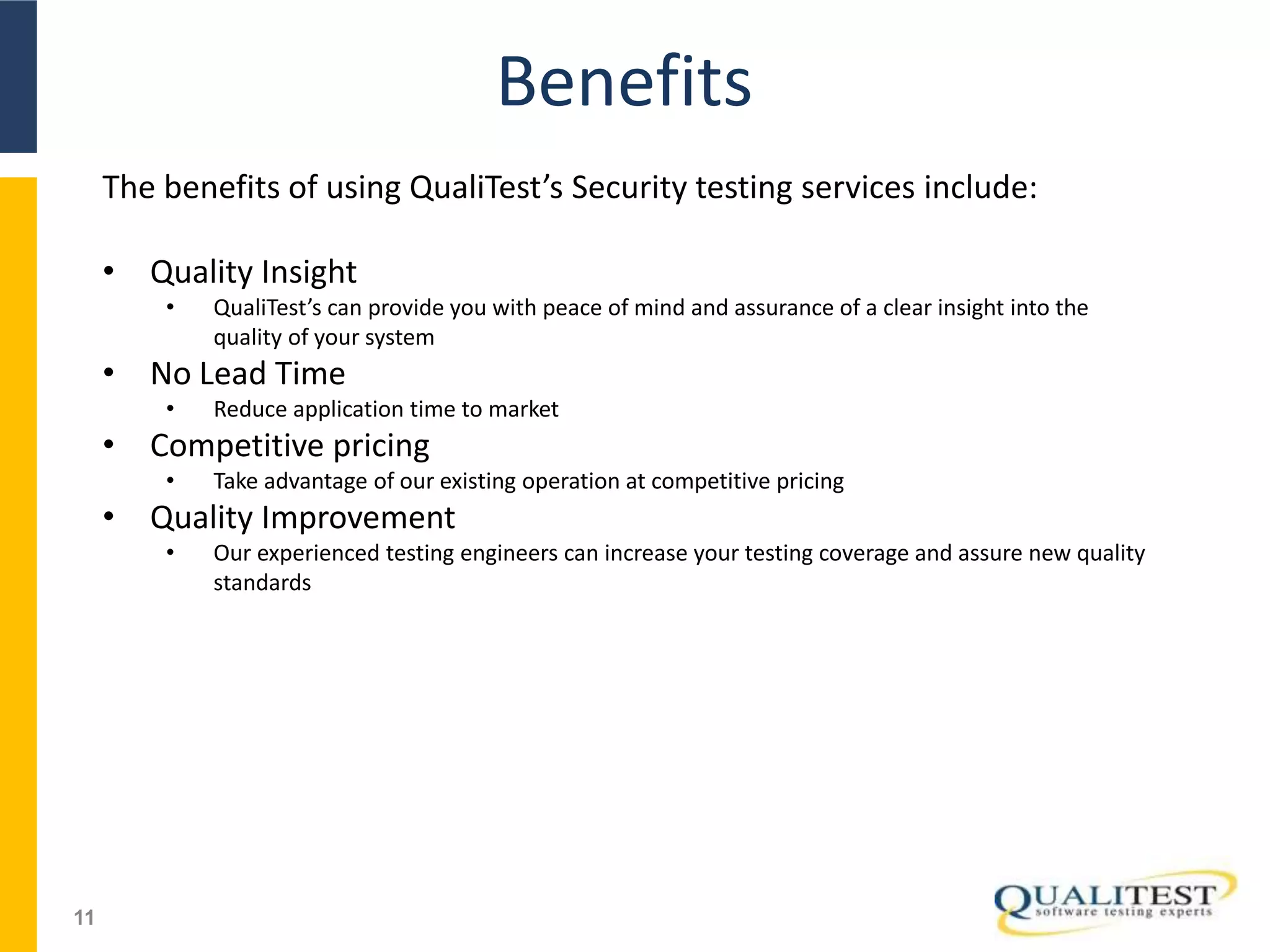 Benefits
11
The benefits of using QualiTest’s Security testing services include:
• Quality Insight
• QualiTest’s can provide you with peace of mind and assurance of a clear insight into the
quality of your system
• No Lead Time
• Reduce application time to market
• Competitive pricing
• Take advantage of our existing operation at competitive pricing
• Quality Improvement
• Our experienced testing engineers can increase your testing coverage and assure new quality
standards
 