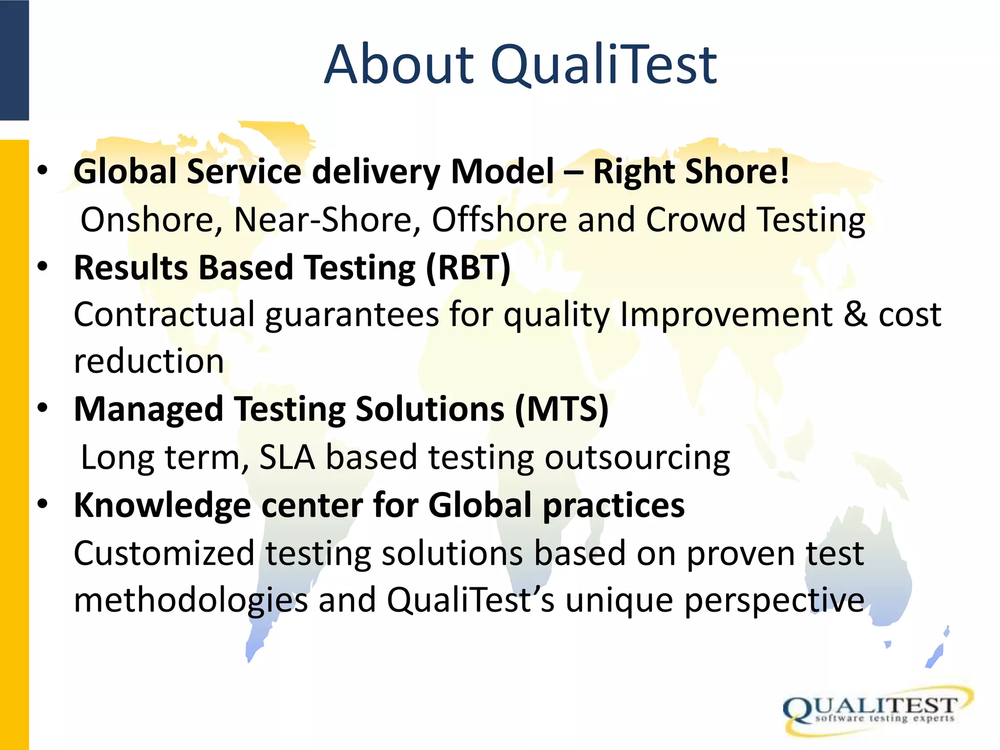 About QualiTest
• Global Service delivery Model – Right Shore!
Onshore, Near-Shore, Offshore and Crowd Testing
• Results Based Testing (RBT)
Contractual guarantees for quality Improvement & cost
reduction
• Managed Testing Solutions (MTS)
Long term, SLA based testing outsourcing
• Knowledge center for Global practices
Customized testing solutions based on proven test
methodologies and QualiTest’s unique perspective
 