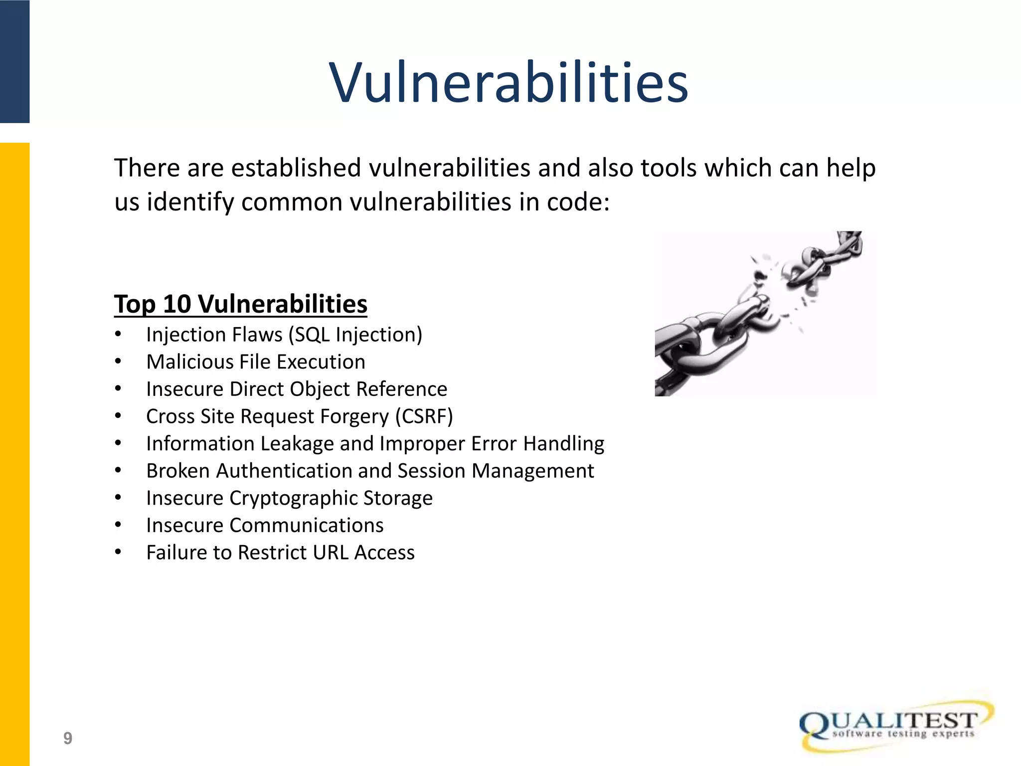 Vulnerabilities
9
There are established vulnerabilities and also tools which can help
us identify common vulnerabilities in code:
Top 10 Vulnerabilities
• Injection Flaws (SQL Injection)
• Malicious File Execution
• Insecure Direct Object Reference
• Cross Site Request Forgery (CSRF)
• Information Leakage and Improper Error Handling
• Broken Authentication and Session Management
• Insecure Cryptographic Storage
• Insecure Communications
• Failure to Restrict URL Access
 