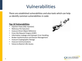 Vulnerabilities
9
There are established vulnerabilities and also tools which can help
us identify common vulnerabilities in code:
Top 10 Vulnerabilities
• Injection Flaws (SQL Injection)
• Malicious File Execution
• Insecure Direct Object Reference
• Cross Site Request Forgery (CSRF)
• Information Leakage and Improper Error Handling
• Broken Authentication and Session Management
• Insecure Cryptographic Storage
• Insecure Communications
• Failure to Restrict URL Access
 