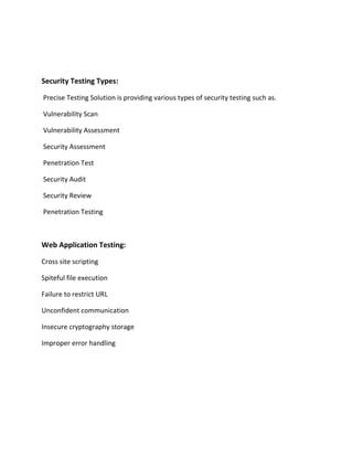 Security Testing Types:
Precise Testing Solution is providing various types of security testing such as.
Vulnerability Scan
Vulnerability Assessment
Security Assessment
Penetration Test
Security Audit
Security Review
Penetration Testing
Web Application Testing:
Cross site scripting
Spiteful file execution
Failure to restrict URL
Unconfident communication
Insecure cryptography storage
Improper error handling
 