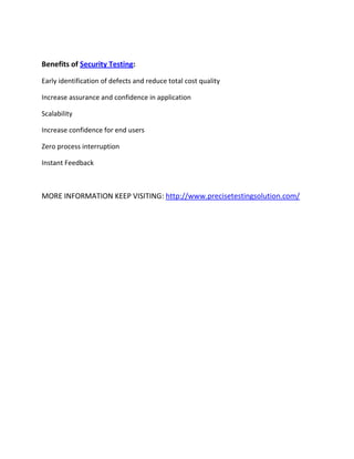 Benefits of Security Testing:
Early identification of defects and reduce total cost quality
Increase assurance and confidence in application
Scalability
Increase confidence for end users
Zero process interruption
Instant Feedback
MORE INFORMATION KEEP VISITING: http://www.precisetestingsolution.com/
 