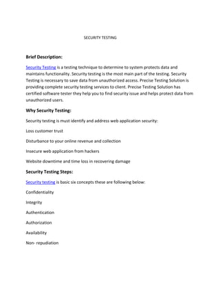 SECURITY TESTING
Brief Description:
Security Testing is a testing technique to determine to system protects data and
maintains functionality. Security testing is the most main part of the testing. Security
Testing is necessary to save data from unauthorized access. Precise Testing Solution is
providing complete security testing services to client. Precise Testing Solution has
certified software tester they help you to find security issue and helps protect data from
unauthorized users.
Why Security Testing:
Security testing is must identify and address web application security:
Loss customer trust
Disturbance to your online revenue and collection
Insecure web application from hackers
Website downtime and time loss in recovering damage
Security Testing Steps:
Security testing is basic six concepts these are following below:
Confidentiality
Integrity
Authentication
Authorization
Availability
Non- repudiation
 