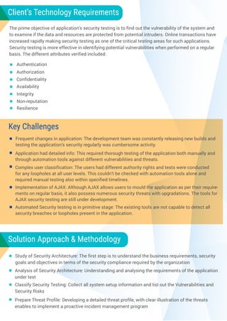 Key Challenges
Authentication
Integrity
Application had detailed info: This required thorough testing of the application both manually and
through automation tools against different vulnerabilities and threats.
Frequent changes in application: The development team was constantly releasing new builds and
testing the application’s security regularly was cumbersome activity.
Complex user classification: The users had different authority rights and tests were conducted
for any loopholes at all user levels. This couldn’t be checked with automation tools alone and
required manual testing also within specified timelines.
Implementation of AJAX: Although AJAX allows users to mould the application as per their require-
ments on regular basis, it also possess numerous security threats with upgradations. The tools for
AJAX security testing are still under development.
Client’s Technology Requirements
Authorization
Confidentiality
Availability
Non-reputation
Resilience
Key Challenges
Automated Security testing is in primitive stage: The existing tools are not capable to detect all
security breaches or loopholes present in the application.
Solution Approach & Methodology
Analysis of Security Architecture: Understanding and analysing the requirements of the application
under test
Study of Security Architecture: The first step is to understand the business requirements, security
goals and objectives in terms of the security compliance required by the organization
Classify Security Testing: Collect all system setup information and list out the Vulnerabilities and
Security Risks
Prepare Threat Profile: Developing a detailed threat profile, with clear illustration of the threats
enables to implement a proactive incident management program
The prime objective of application’s security testing is to find out the vulnerability of the system and
to examine if the data and resources are protected from potential intruders. Online transactions have
increased rapidly making security testing as one of the critical testing areas for such applications.
Security testing is more effective in identifying potential vulnerabilities when performed on a regular
basis. The different attributes verified included:
 