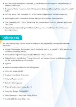 We could identity major security threats in the product and made it OWSAP compliant in security
paradigms.
Test Planning: Based on identified Threat, Vulnerabilities and Security Risks, prepare test plan to
address these issues
Traceability Matrix: For each identified Threat, Vulnerabilities and Security Risks, prepare Traceability
Matrix
Security Testing Tool: Identify the tool to execute security test cases faster & more reliably
Prepare Test Cases: To determine whether the application satisfies the requirements
Test Cases Execution: Execute the Security Test cases and retest the fixes along with Regression
Test cases
Reports: Prepare detailed reports of Security Testing with Vulnerabilities, Threats, Risks, and
other open issues
Achievements
Firewall Configuration: Test firewalls and all identifiable services be it email, VPN, file transfer and
remote administration testing
Network Scanning: Check open, closed and filtered network services
Network Service Identification: Fingerprinting tools and hands on testing to validate accessible
service version and platform information
Injection
Broken Authentication and Session Management
Cross-Site Scripting (XSS)
Insecure Direct Object References
Security Misconfiguration
Sensitive Data Exposure
Missing Function Level Access Control
Cross-Site Request Forgery (CSRF)
Using Components with Known Vulnerabilities
Invalidated Redirects and Forwards
 