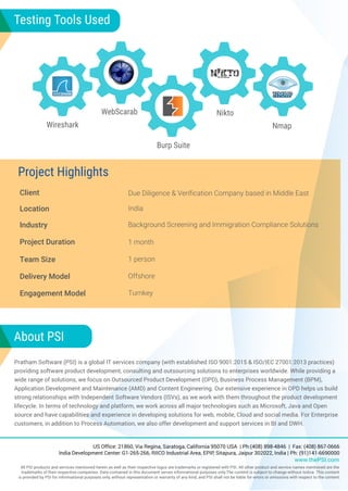 Client Due Diligence & Verification Company based in Middle East
Location
Industry Background Screening and Immigration Compliance Solutions
Project Duration 1 month
Team Size 1 person
Delivery Model Offshore
US Office: 21860, Via Regina, Saratoga, California 95070 USA | Ph:(408) 898-4846 | Fax: (408) 867-0666
India Development Center: G1-265-266, RIICO Industrial Area, EPIP, Sitapura, Jaipur 302022, India | Ph: (91)141-6690000
www.thePSI.com
All PSI products and services mentioned herein as well as their respective logos are trademarks or registered with PSI. All other product and service names mentioned are the
trademarks of their respective companies. Data contained in this document serves informational purposes only.The content is subject to change without notice. This content
is provided by PSI for informational purposes only, without representation or warranty of any kind, and PSI shall not be liable for errors or omissions with respect to the content.
Project Highlights
About PSI
Pratham Software (PSI) is a global IT services company (with established ISO 9001:2015 & ISO/IEC 27001:2013 practices)
providing software product development, consulting and outsourcing solutions to enterprises worldwide. While providing a
wide range of solutions, we focus on Outsourced Product Development (OPD), Business Process Management (BPM),
Application Development and Maintenance (AMD) and Content Engineering. Our extensive experience in OPD helps us build
strong relationships with Independent Software Vendors (ISVs), as we work with them throughout the product development
lifecycle. In terms of technology and platform, we work across all major technologies such as Microsoft, Java and Open
source and have capabilities and experience in developing solutions for web, mobile, Cloud and social media. For Enterprise
customers, in addition to Process Automation, we also offer development and support services in BI and DWH.
India
Engagement Model Turnkey
Wireshark
WebScarab
Burp Suite
Nikto
Nmap
Testing Tools Used
 