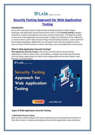 Security Testing Approach for Web Application
Testing
Introduction:
Due to the increasing number of cyber threats and data breaches in today's digital
landscape, web application security has become critical. A solid security testing strategy is
required to uncover vulnerabilities and secure sensitive information. This blog will provide
an overview of web application security testing, its types, the importance of not neglecting
it, common terms used in web security testing, manual testing procedures, and an outline of
the testing methodology. Additionally, we will explore web security testing tools, with a
focus on Astra's Pentest Solution, to aid in achieving a secure web application environment.
What is Web Application Security Testing?
Web Application Security Testing is the process of assessing the security of web
applications in order to detect flaws, vulnerabilities, and gaps. By conducting meticulous
security testing, organizations can detect and mitigate potential risks like malware, data
breaches, and cyberattacks.
Types of Web Application Security Testing:
1. Black-box Security Testing:
With no prior understanding of the system, black-box security testing forces the tester to
think like a hacker. It involves attempting to break into the application using methods an
 