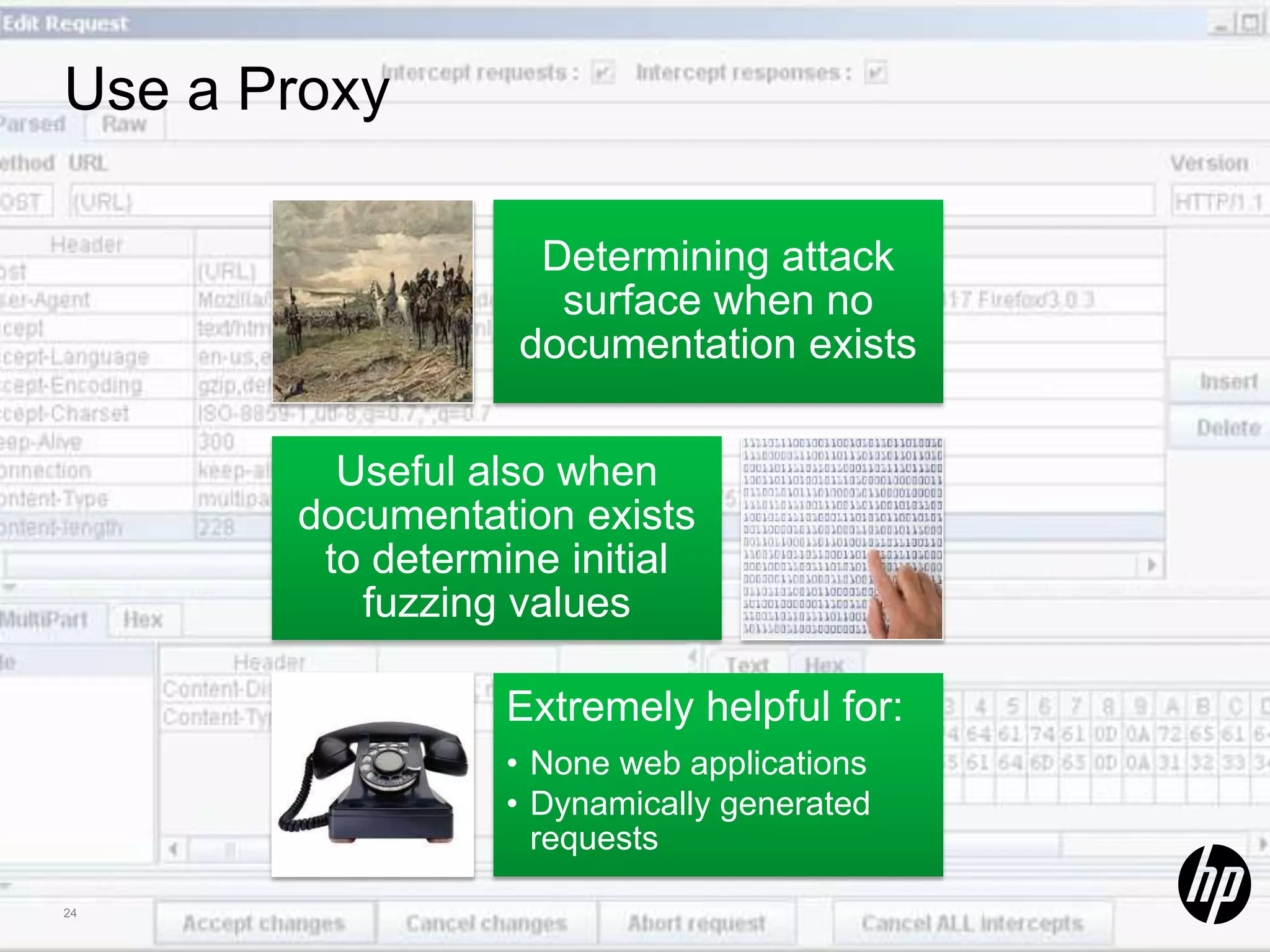 Use a Proxy Determining attack surface when no documentation exists Useful also when documentation exists to determine initial fuzzing values Extremely helpful for: • None web applications • Dynamically generated requests 24 