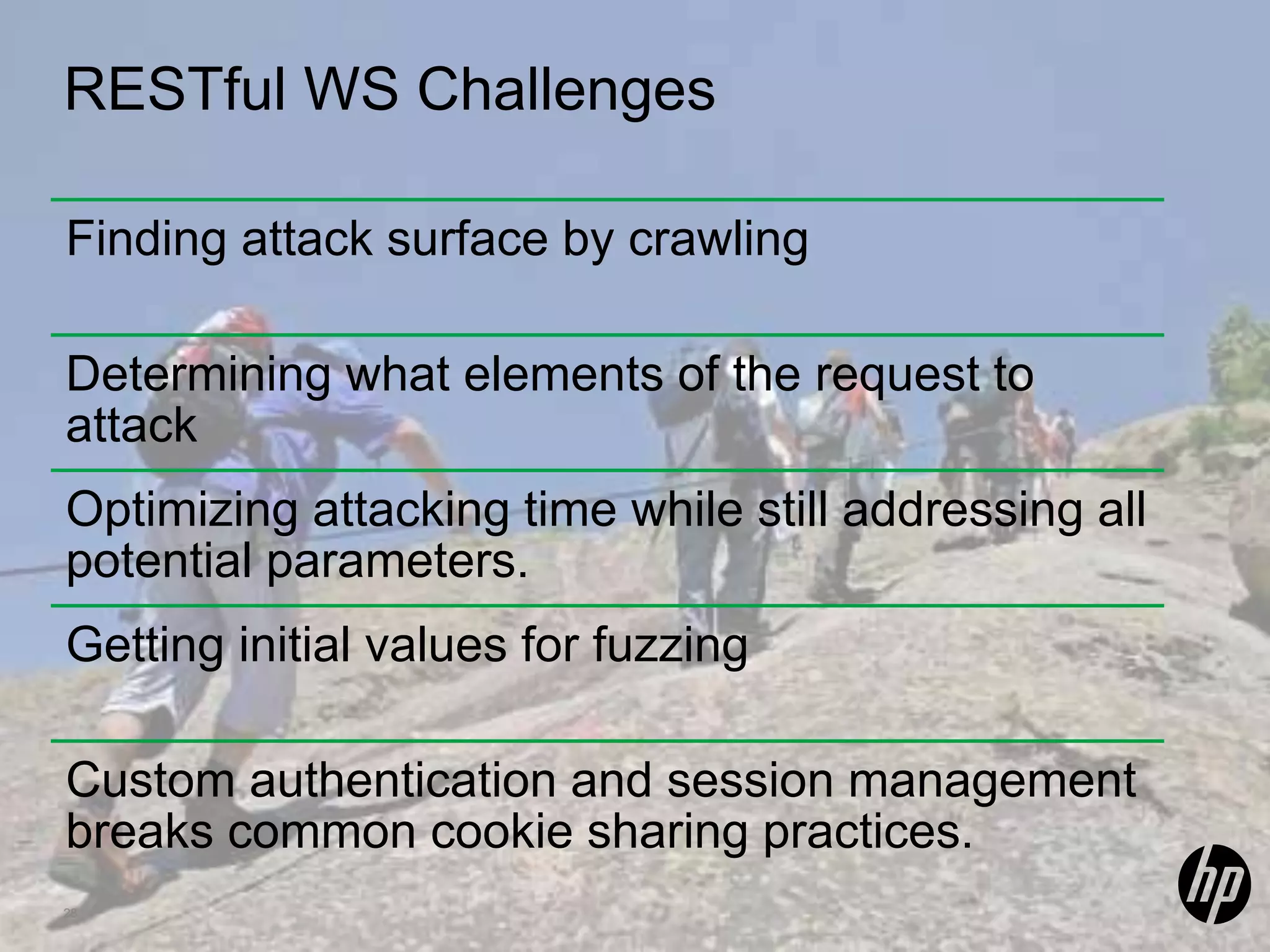 RESTful WS Challenges Finding attack surface by crawling Determining what elements of the request to attack Optimizing attacking time while still addressing all potential parameters. Getting initial values for fuzzing Custom authentication and session management breaks common cookie sharing practices. 28 