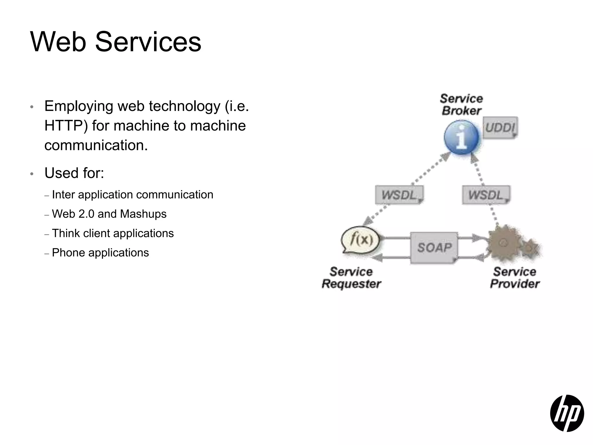 Web Services • Employing web technology (i.e. HTTP) for machine to machine communication. • Used for: – Inter application communication – Web 2.0 and Mashups – Think client applications – Phone applications 
