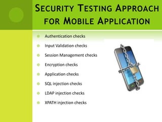 S ECURITY T ESTING A PPROACH
   FOR M OBILE A PPLICATION
   Authentication checks

   Input Validation checks

   Session Management checks

   Encryption checks

   Application checks

   SQL injection checks

   LDAP injection checks

   XPATH injection checks
 