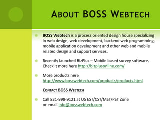 A BOUT BOSS W EBTECH
   BOSS Webtech is a process oriented design house specializing
    in web design, web development, backend web programming,
    mobile application development and other web and mobile
    related design and support services.

   Recently launched BizPlus – Mobile based survey software.
    Check it more here http://bizplusonline.com/

   More products here
    http://www.bosswebtech.com/products/products.html

    CONTACT BOSS WEBTECH

   Call 831-998-9121 at US EST/CST/MST/PST Zone
    or email info@bosswebtech.com
 