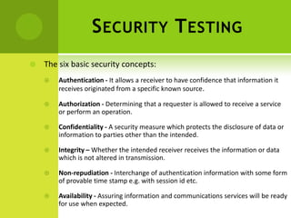 S ECURITY T ESTING
   The six basic security concepts:
       Authentication - It allows a receiver to have confidence that information it
        receives originated from a specific known source.

       Authorization - Determining that a requester is allowed to receive a service
        or perform an operation.

       Confidentiality - A security measure which protects the disclosure of data or
        information to parties other than the intended.

       Integrity – Whether the intended receiver receives the information or data
        which is not altered in transmission.

       Non-repudiation - Interchange of authentication information with some form
        of provable time stamp e.g. with session id etc.

       Availability - Assuring information and communications services will be ready
        for use when expected.
 