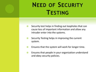 N EED           OF       S ECURITY
                  T ESTING
   Security test helps in finding out loopholes that can
    cause loss of important information and allow any
    intruder enter into the systems.

   Security Testing helps in improving the current
    system.

   Ensures that the system will work for longer time.

   Ensures that people in your organization understand
    and obey security policies.
 
