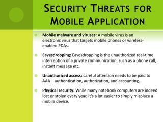 S ECURITY T HREATS FOR
      M OBILE A PPLICATION
   Mobile malware and viruses: A mobile virus is an
    electronic virus that targets mobile phones or wireless-
    enabled PDAs.

   Eavesdropping: Eavesdropping is the unauthorized real-time
    interception of a private communication, such as a phone call,
    instant message etc.

   Unauthorized access: careful attention needs to be paid to
    AAA – authentication, authorization, and accounting.

   Physical security: While many notebook computers are indeed
    lost or stolen every year, it's a lot easier to simply misplace a
    mobile device.
 