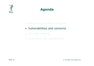 Agenda



           • Overview of critical systems
           • Vulnerabilities and concerns
           • Security testing
           • Summary and conclusions




Slide 10                              © First Base Technologies 2011
 