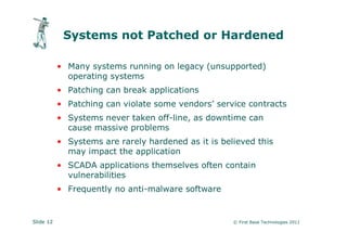 Systems not Patched or Hardened

           • Many systems running on legacy (unsupported)
             operating systems
           • Patching can break applications
           • Patching can violate some vendors’ service contracts
           • Systems never taken off-line, as downtime can
             cause massive problems
           • Systems are rarely hardened as it is believed this
             may impact the application
           • SCADA applications themselves often contain
             vulnerabilities
           • Frequently no anti-malware software


Slide 12                                             © First Base Technologies 2011
 