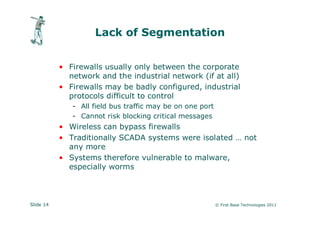 Lack of Segmentation


           • Firewalls usually only between the corporate
             network and the industrial network (if at all)
           • Firewalls may be badly configured, industrial
             protocols difficult to control
              - All field bus traffic may be on one port
              - Cannot risk blocking critical messages
           • Wireless can bypass firewalls
           • Traditionally SCADA systems were isolated … not
             any more
           • Systems therefore vulnerable to malware,
             especially worms



Slide 14                                                   © First Base Technologies 2011
 