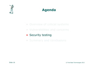 Agenda



           • Overview of critical systems
           • Vulnerabilities and concerns
           • Security testing
           • Summary and conclusions




Slide 16                              © First Base Technologies 2011
 