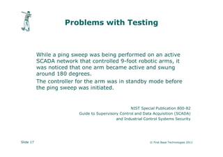 Problems with Testing



           While a ping sweep was being performed on an active
           SCADA network that controlled 9-foot robotic arms, it
           was noticed that one arm became active and swung
           around 180 degrees.
           The controller for the arm was in standby mode before
           the ping sweep was initiated.


                                                    NIST Special Publication 800-82
                          Guide to Supervisory Control and Data Acquisition (SCADA)
                                             and Industrial Control Systems Security




Slide 17                                                      © First Base Technologies 2011
 