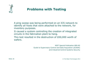 Problems with Testing



       A ping sweep was being performed on an ICS network to
       identify all hosts that were attached to the network, for
       inventory purposes.
       It caused a system controlling the creation of integrated
       circuits in the fabrication plant to hang.
       This test resulted in the destruction of $50,000 worth of
       wafers.

                                                  NIST Special Publication 800-82
                        Guide to Supervisory Control and Data Acquisition (SCADA)
                                           and Industrial Control Systems Security




Slide 18                                                    © First Base Technologies 2011
 