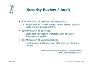 Security Review / Audit


           • Identification of devices and networks:
              - Router configs, router tables, switch tables, physical
                cable checks, packet sniffing
           • Identification of services:
              - Local port verification (netstat), scan of test or
                development system
           • Identification of vulnerabilities:
              - Local banner grabbing, scan of test or development
                system

                                Penetration Testing of Industrial Control Systems
                                                    Sandia National Laboratories




Slide 21                                                     © First Base Technologies 2011
 