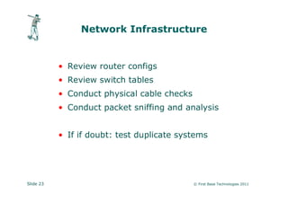 Network Infrastructure


           • Review router configs
           • Review switch tables
           • Conduct physical cable checks
           • Conduct packet sniffing and analysis


           • If if doubt: test duplicate systems




Slide 23                                     © First Base Technologies 2011
 