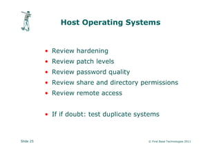Host Operating Systems


           • Review hardening
           • Review patch levels
           • Review password quality
           • Review share and directory permissions
           • Review remote access


           • If if doubt: test duplicate systems



Slide 25                                    © First Base Technologies 2011
 