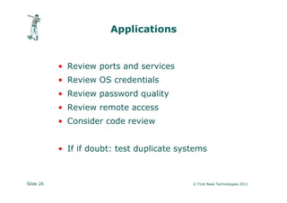 Applications


           • Review ports and services
           • Review OS credentials
           • Review password quality
           • Review remote access
           • Consider code review


           • If if doubt: test duplicate systems



Slide 26                                    © First Base Technologies 2011
 