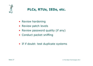 PLCs, RTUs, IEDs, etc.


           • Review hardening
           • Review patch levels
           • Review password quality (if any)
           • Conduct packet sniffing


           • If if doubt: test duplicate systems




Slide 27                                    © First Base Technologies 2011
 