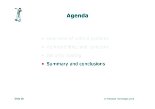 Agenda



           • Overview of critical systems
           • Vulnerabilities and concerns
           • Security testing
           • Summary and conclusions




Slide 28                              © First Base Technologies 2011
 