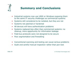 Summary and Conclusions

       • Industrial systems now use UNIX or Windows exposing them
         to the same IT security challenges as commercial systems
       • Systems still considered to be isolated, but they are not
       • Systems not patched or hardened
       • All devices will have authentication problems
       • Systems replaced less often than commercial systems: no
         cleanup, more opportunity for information leakage
       • Field bus protocols were not designed to be secure
       • Poor segmentation and firewalling


       • Conventional scanning and testing can cause serious problems
       • Audit and careful manual inspection rather than pen test


Slide 29                                                 © First Base Technologies 2011
 