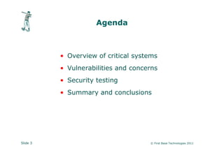 Agenda



          • Overview of critical systems
          • Vulnerabilities and concerns
          • Security testing
          • Summary and conclusions




Slide 3                              © First Base Technologies 2011
 