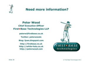 Need more information?



              Peter Wood
           Chief Executive Officer
      First•Base Technologies LLP

           peterw@firstbase.co.uk
             Twitter: peterwoodx
           Blog: fpws.blogspot.com
            http://firstbase.co.uk
           http://white-hats.co.uk
            http://peterwood.com




Slide 30                             © First Base Technologies 2011
 