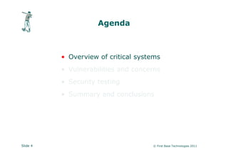Agenda



          • Overview of critical systems
          • Vulnerabilities and concerns
          • Security testing
          • Summary and conclusions




Slide 4                              © First Base Technologies 2011
 