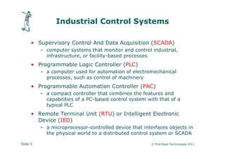 Industrial Control Systems

      • Supervisory Control And Data Acquisition (SCADA)
          - computer systems that monitor and control industrial,
            infrastructure, or facility-based processes
      • Programmable Logic Controller (PLC)
          - a computer used for automation of electromechanical
            processes, such as control of machinery
      • Programmable Automation Controller (PAC)
          - a compact controller that combines the features and
            capabilities of a PC-based control system with that of a
            typical PLC
      • Remote Terminal Unit (RTU) or Intelligent Electronic
        Device (IED)
          - a microprocessor-controlled device that interfaces objects in
            the physical world to a distributed control system or SCADA

Slide 5                                                © First Base Technologies 2011
 