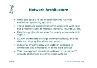Network Architecture

          • RTUs and IEDs are proprietary devices running
            embedded operating systems
          • These originally used serial communications with field
            bus protocols such as Modbus, BITBUS, PROFIBUS etc.
          • Field bus protocols are now frequently encapsulated in
            TCP/IP
          • SCADA controllers manage communications, analyse
            data and display the alerts and events
          • Industrial systems now use UNIX or Windows in
            controllers and embedded in some field devices
          • This has exposed industrial systems to the same IT
            security challenges as commercial systems


Slide 9                                              © First Base Technologies 2011
 